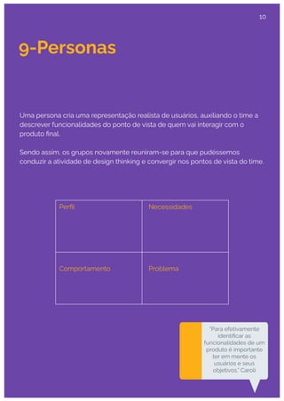 9-Personas
“Para efetivamente
identiﬁcar as
funcionalidades de um
produto é importante
ter em mente os
usuários e seus
objetivos.” Caroli
Uma persona cria uma representação realista de usuários, auxiliando o time a
descrever funcionalidades do ponto de vista de quem vai interagir com o
produto ﬁnal.
Sendo assim, os grupos novamente reuniram-se para que pudéssemos
conduzir a atividade de design thinking e convergir nos pontos de vista do time.
Perﬁl Necessidades
Comportamento Problema
10
 