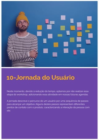10-Jornada do Usuário
Neste momento, devido à redução do tempo, optamos por não realizar essa
etapa do workshop, adicionando essa atividade em nossas futuras agendas.
A jornada descreve o percurso de um usuário por uma sequência de passos
para alcançar um objetivo. Alguns destes passos representam diferentes
pontos de contato com o produto, caracterizando a interação da pessoa com
ele.
 