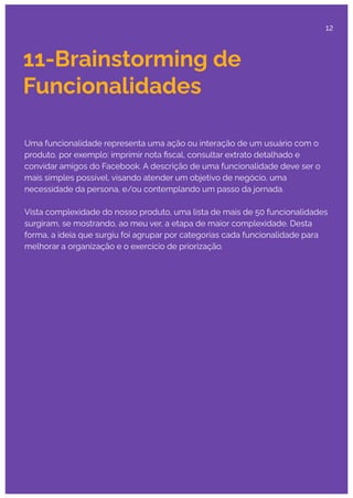 11-Brainstorming de
Funcionalidades
Uma funcionalidade representa uma ação ou interação de um usuário com o
produto, por exemplo: imprimir nota ﬁscal, consultar extrato detalhado e
convidar amigos do Facebook. A descrição de uma funcionalidade deve ser o
mais simples possível, visando atender um objetivo de negócio, uma
necessidade da persona, e/ou contemplando um passo da jornada.
Vista complexidade do nosso produto, uma lista de mais de 50 funcionalidades
surgiram, se mostrando, ao meu ver, a etapa de maior complexidade. Desta
forma, a ideia que surgiu foi agrupar por categorias cada funcionalidade para
melhorar a organização e o exercício de priorização.
12
 