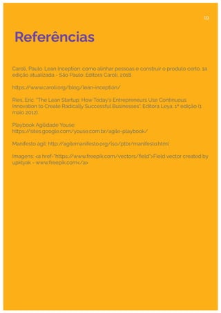 Referências
Caroli, Paulo. Lean Inception: como alinhar pessoas e construir o produto certo. 1a
edição atualizada - São Paulo: Editora Caroli, 2018.
https:/
/www.caroli.org/blog/lean-inception/
Ries, Eric. “The Lean Startup: How Today's Entrepreneurs Use Continuous
Innovation to Create Radically Successful Businesses”. Editora Leya; 1ª edição (1
maio 2012).
Playbook Agilidade Youse:
https:/
/sites.google.com/youse.com.br/agile-playbook/
Manifesto ágil: http:/
/agilemanifesto.org/iso/ptbr/manifesto.html
Imagens: <a href="https:/
/www.freepik.com/vectors/ﬁeld">Field vector created by
upklyak - www.freepik.com</a>
19
 