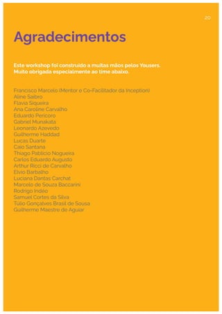 Agradecimentos
Este workshop foi construído a muitas mãos pelos Yousers.
Muito obrigada especialmente ao time abaixo.
Francisco Marcelo (Mentor e Co-Facilitador da Inception)
Aline Saibro
Flavia Siqueira
Ana Caroline Carvalho
Eduardo Pericoro
Gabriel Munakata
Leonardo Azevedo
Guilherme Haddad
Lucas Duarte
Caio Santana
Thiago Pablício Nogueira
Carlos Eduardo Augusto
Arthur Ricci de Carvalho
Elvio Barbalho
Luciana Dantas Carchat
Marcelo de Souza Baccarini
Rodrigo Indéo
Samuel Cortes da Silva
Túlio Gonçalves Brasil de Sousa
Guilherme Maestre de Aguiar
20
 