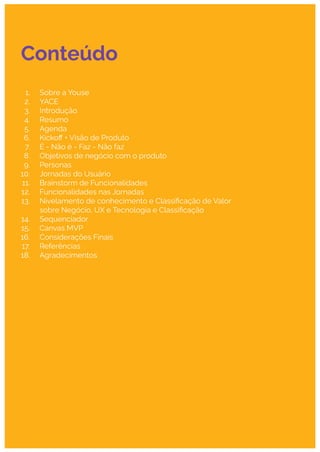 Conteúdo
1. Sobre a Youse
2. YACE
3. Introdução
4. Resumo
5. Agenda
6. Kickoﬀ + Visão de Produto
7. É - Não é - Faz - Não faz
8. Objetivos de negócio com o produto
9. Personas
10. Jornadas do Usuário
11. Brainstorm de Funcionalidades
12. Funcionalidades nas Jornadas
13. Nivelamento de conhecimento e Classiﬁcação de Valor
sobre Negócio, UX e Tecnologia e Classiﬁcação
14. Sequenciador
15. Canvas MVP
16. Considerações Finais
17. Referências
18. Agradecimentos
 
