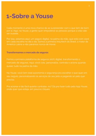 1-Sobre a Youse
Cada momento é uma nova chance de se surpreender com o que tem de bom
por aí. Aqui, na Youse, a gente quer empoderar as pessoas porque a vida vale
ser ousada.
Por isso, estamos aqui: um seguro digital, na palma da mão, que está com você
em cada escolha no dia a dia. Somos a primeira Insurtech do Brasil, a maior da
América Latina e não paramos nunca de inovar.
Transformamos o mercado de seguros
Fomos a primeira plataforma de seguros 100% digital, transformando o
mercado de seguros. Aqui, você cota, personaliza, contrata e aciona quando
quiser, tudo na palma da mão.
Na Youse, você tem total autonomia e segurança pra escolher o que quer em
seu seguro, personalizando os serviços do seu jeito e pagando só pelo que
precisa.
Pra acionar é tão fácil quanto contratar, viu? Dá pra fazer tudo pelo App Youse,
onde quer que esteja, em poucos cliques.
1
 