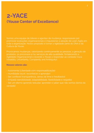 2-YACE
(Youse Center of Excellence)
Somos uma equipe de líderes e agentes de mudança, responsáveis por
promover evoluções organizacionais e impulsionar a adoção de Lean-Agile em
toda a organização. Nosso propósito é tornar a Agilidade parte do DNA e da
Cultura da Youse.
Provocamos mudanças, valorizando continuamente as pessoas, a geração de
produtos, os processos e/ou serviços de alta qualidade, fortalecendo a
Agilidade Organizacional e levando a Youse a responder ao contexto Vuca
(Volatility, Uncertainty, Complexity and Ambiguity).
Nossos valores são:
- Autonomia (Liberdade com responsabilização)
- Humildade (ouvir, reconhecer e aprender)
- Ser conﬁável (transparência, senso de time e feedbacks)
- Empatia (sensibilidade, adaptabilidade, ﬂexibilidade e respeito)
- Ser um eterno aprendiz (estudar, aprender e saber que não somos donos da
verdade)
2
 