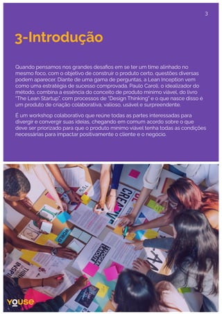 3-Introdução
Quando pensamos nos grandes desaﬁos em se ter um time alinhado no
mesmo foco, com o objetivo de construir o produto certo, questões diversas
podem aparecer. Diante de uma gama de perguntas, a Lean Inception vem
como uma estratégia de sucesso comprovada. Paulo Caroli, o idealizador do
método, combina a essência do conceito de produto mínimo viável, do livro
“The Lean Startup”, com processos de “Design Thinking" e o que nasce disso é
um produto de criação colaborativa, valioso, usável e surpreendente.
É um workshop colaborativo que reúne todas as partes interessadas para
divergir e convergir suas ideias, chegando em comum acordo sobre o que
deve ser priorizado para que o produto mínimo viável tenha todas as condições
necessárias para impactar positivamente o cliente e o negócio.
3
 