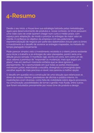 4-Resumo
Desde o seu início, a Youse teve sua estratégia balizada pelas metodologias
ágeis para desenvolvimento de produtos e, nesse contexto, os times possuem
uma visão clara de onde querem chegar num curto e médio prazo, com
espaço para adaptação, de modo a priorizar as entregas de maior valor ao
cliente. A conﬁança no objetivo da empresa e em seu potencial de
exponencialização de negócio por parte dos stakeholders trouxe para os times
o investimento e o desaﬁo de acelerar as entregas mapeadas, na metade do
tempo planejado inicialmente.
Pode parecer simples visto o investimento recebido e o roteiro prévio existente
para iniciar o trabalho e as entregas de valor planejadas, porém seria uma
atitude pouco sensata. O manifesto ágil, escrito em 2001, tem como um de
seus valores a premissa de “responder às mudanças, mais que seguir um
plano”, mas em nenhum momento enfatiza que se deve ignorar o
planejamento. Ter a oportunidade em que todas as partes interessadas
estivessem juntas, exercitando a escolha, divergindo e convergindo para
escolher aquilo de mais precioso e viável, nos pareceu a melhor opção.
O desaﬁo em questão era a construção de uma solução que estancasse as
dores de nossos clientes, prestadores de oﬁcinas e público interno. As
insatisfações eram diversas, como falta de visibilidade sobre alguns processos,
na comunicação, possibilidades de tornar a gestão mais ﬂuída, entre outros,
que foram estudados previamente por nosso time de produto e design.
4
 