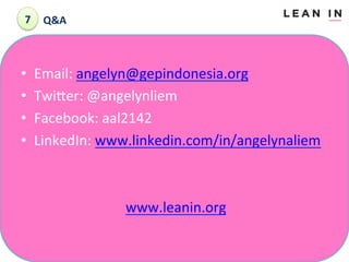 7	
  	
 Q&A	
 

• 
• 
• 
• 

Email:	
 angelyn@gepindonesia.org	
 
TwiLer:	
 @angelynliem	
 
Facebook:	
 aal2142	
 
LinkedIn:	
 www.linkedin.com/in/angelynaliem	
 

	
 
	
  	
  	
  	
  	
  	
 www.leanin.org	
 
	
 

 