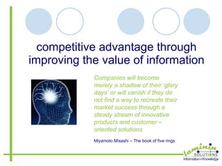 competitive advantage through improving the value of information Companies will become merely a shadow of their ‘glory days’ or will vanish if they do not find a way to recreate their market success through a steady stream of innovative products and customer – oriented solutions Miyamoto Misashi – The book of five rings 