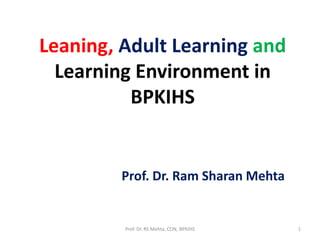 Leaning, Adult Learning and 
Learning Environment in 
BPKIHS 
Prof. Dr. Ram Sharan Mehta 
Prof. Dr. RS Mehta, CON, BPKIHS 1 
 