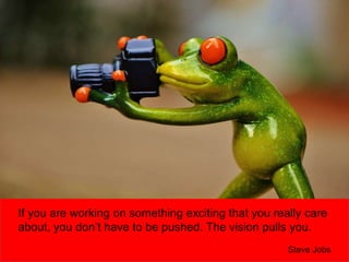 If you are working on something exciting that you really care
about, you don’t have to be pushed. The vision pulls you.
Steve Jobs
 