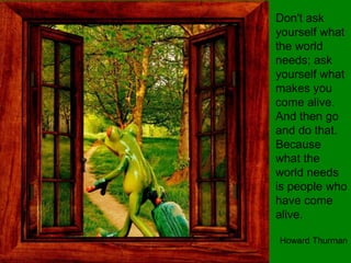 Don't ask
yourself what
the world
needs; ask
yourself what
makes you
come alive.
And then go
and do that.
Because
what the
world needs
is people who
have come
alive.
Howard Thurman
 