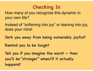 Checking In
How many of you recognize this dynamic in
your own life?
Instead of “softening into joy” or leaning into joy,
does your mind:
Jerk you away from being vulnerably joyful?
Remind you to be tough?
Tell you if you imagine the worst — then
you’ll be “stronger” when/if it actually
happens?
 