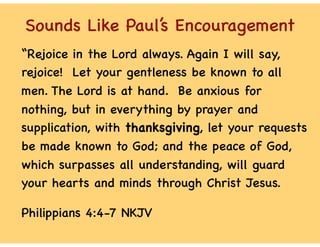 Sounds Like Paul’s Encouragement
“Rejoice in the Lord always. Again I will say,
rejoice! Let your gentleness be known to all
men. The Lord is at hand. Be anxious for
nothing, but in everything by prayer and
supplication, with thanksgiving, let your requests
be made known to God; and the peace of God,
which surpasses all understanding, will guard
your hearts and minds through Christ Jesus.
Philippians 4:4-7 NKJV
 
