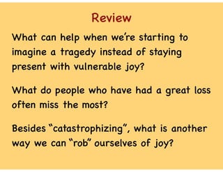 Review
What can help when we’re starting to
imagine a tragedy instead of staying
present with vulnerable joy?
What do people who have had a great loss
often miss the most?
Besides “catastrophizing”, what is another
way we can “rob” ourselves of joy?
 