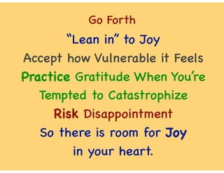 Go Forth
“Lean in” to Joy
Accept how Vulnerable it Feels
Practice Gratitude When You’re
Tempted to Catastrophize
Risk Disappointment
So there is room for Joy
in your heart.
 