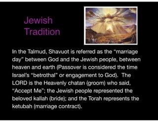Jewish
Tradition
In the Talmud, Shavuot is referred as the “marriage
day” between God and the Jewish people, between
heaven and earth (Passover is considered the time
Israel’s “betrothal” or engagement to God). The
LORD is the Heavenly chatan (groom) who said,
“Accept Me”; the Jewish people represented the
beloved kallah (bride); and the Torah represents the
ketubah (marriage contract).
 