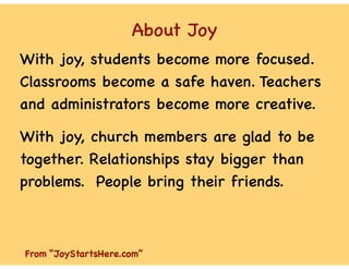 About Joy
With joy, students become more focused.
Classrooms become a safe haven. Teachers
and administrators become more creative.
With joy, church members are glad to be
together. Relationships stay bigger than
problems. People bring their friends.
From “JoyStartsHere.com”
 