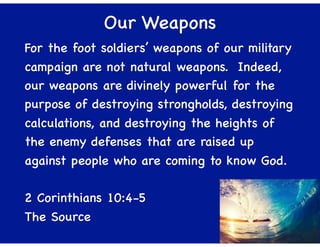 Our Weapons
For the foot soldiers’ weapons of our military
campaign are not natural weapons. Indeed,
our weapons are divinely powerful for the
purpose of destroying strongholds, destroying
calculations, and destroying the heights of
the enemy defenses that are raised up
against people who are coming to know God.
2 Corinthians 10:4-5
The Source
 