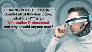 LEANING INTO THE FUTURE:
Amidst all of this disruption,
what the H*** is an
Information Professional
and why should anyone care?
 