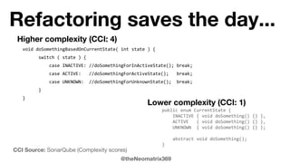 @theNeomatrix369
Refactoring saves the day...
Higher complexity (CCI: 4)
void doSomethingBasedOnCurrentState( int state ) {
switch ( state ) {
case INACTIVE: //doSomethingForInActiveState(); break;
case ACTIVE: //doSomethingForActiveState(); break;
case UNKNOWN: //doSomethingForUnknownState(); break;
}
}
Lower complexity (CCI: 1)
public enum CurrentState {
INACTIVE { void doSomething() {} },
ACTIVE { void doSomething() {} },
UNKNOWN { void doSomething() {} };
abstract void doSomething();
}
CCI Source: SonarQube (Complexity scores)
 
