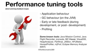 @theNeomatrix369
Performance tuning tools(short and long feedback loops)
- Application behaviour
- GC behaviour (on the JVM)
- Early or late feedback (during
development, or post- development)
- Profiling
Some known tools: Java Mission Control, Java
Flight Recorder, jconsole, GC Viewer, VisualVM,
HeapAnalyzer, PerfAnal, JAMon, HPJMeter,
HonestProfiler, mjProf, Eclipse Memory Analyzer
(MAT)
 