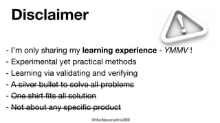 @theNeomatrix369
- I’m only sharing my learning experience - YMMV !
- Experimental yet practical methods
- Learning via validating and verifying
- A silver bullet to solve all problems
- One shirt fits all solution
- Not about any specific product
Disclaimer
 