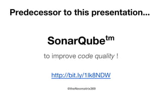 @theNeomatrix369
Resources
● SonarQube resources
● SonarQube Nemo project
● Discussions on Sonar on JavaRanche
● Installing SonarQube (formerly Sonar) on MacOsX Mountain Lion
● Using SonarQube on MacOsX Mountain Lion
● SonarGraph (http://www.hello2morrow.com/products/sonargraph)
● Jitwatch: http://github.com/AdoptOpenJDK/jitwatch
● QuickCheck (https://bitbucket.org/blob79/quickcheck)
● Mutation Testing (http://pitest.org/ or http://ortask.com/mutator/)
● Mutability Detector (https://github.com/MutabilityDetector/)
● AssertJ - fluent assertions for Java (plus other fluent libraries)
● Censum (@jclarity product - see http://www.jclarity.com/censum/)
● Profilers: HonestProfiler, mjProf, Eclipse Memory Analyzer (MAT)
● Books: Sonar in Action (http://www.manning.com/papapetrou/), Software
Craftsmanship by Sandro Mancuso, Uncle Bob’s Clean Code
 
