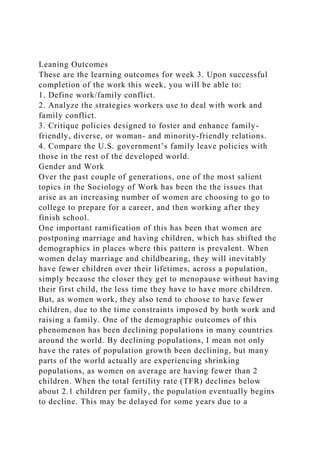 Leaning Outcomes
These are the learning outcomes for week 3. Upon successful
completion of the work this week, you will be able to:
1. Define work/family conflict.
2. Analyze the strategies workers use to deal with work and
family conflict.
3. Critique policies designed to foster and enhance family-
friendly, diverse, or woman- and minority-friendly relations.
4. Compare the U.S. government’s family leave policies with
those in the rest of the developed world.
Gender and Work
Over the past couple of generations, one of the most salient
topics in the Sociology of Work has been the the issues that
arise as an increasing number of women are choosing to go to
college to prepare for a career, and then working after they
finish school.
One important ramification of this has been that women are
postponing marriage and having children, which has shifted the
demographics in places where this pattern is prevalent. When
women delay marriage and childbearing, they will inevitably
have fewer children over their lifetimes, across a population,
simply because the closer they get to menopause without having
their first child, the less time they have to have more children.
But, as women work, they also tend to choose to have fewer
children, due to the time constraints imposed by both work and
raising a family. One of the demographic outcomes of this
phenomenon has been declining populations in many countries
around the world. By declining populations, I mean not only
have the rates of population growth been declining, but many
parts of the world actually are experiencing shrinking
populations, as women on average are having fewer than 2
children. When the total fertility rate (TFR) declines below
about 2.1 children per family, the population eventually begins
to decline. This may be delayed for some years due to a
 