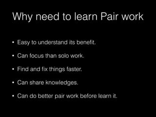 Why need to learn Pair work
• Easy to understand its beneﬁt.
• Can focus than solo work.
• Find and ﬁx things faster.
• Can share knowledges.
• Can do better pair work before learn it.
 