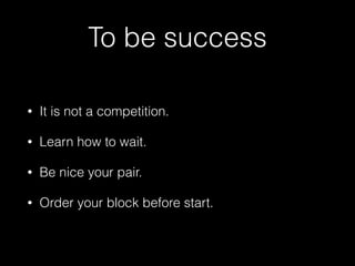 To be success
• It is not a competition.
• Learn how to wait.
• Be nice your pair.
• Order your block before start.
 