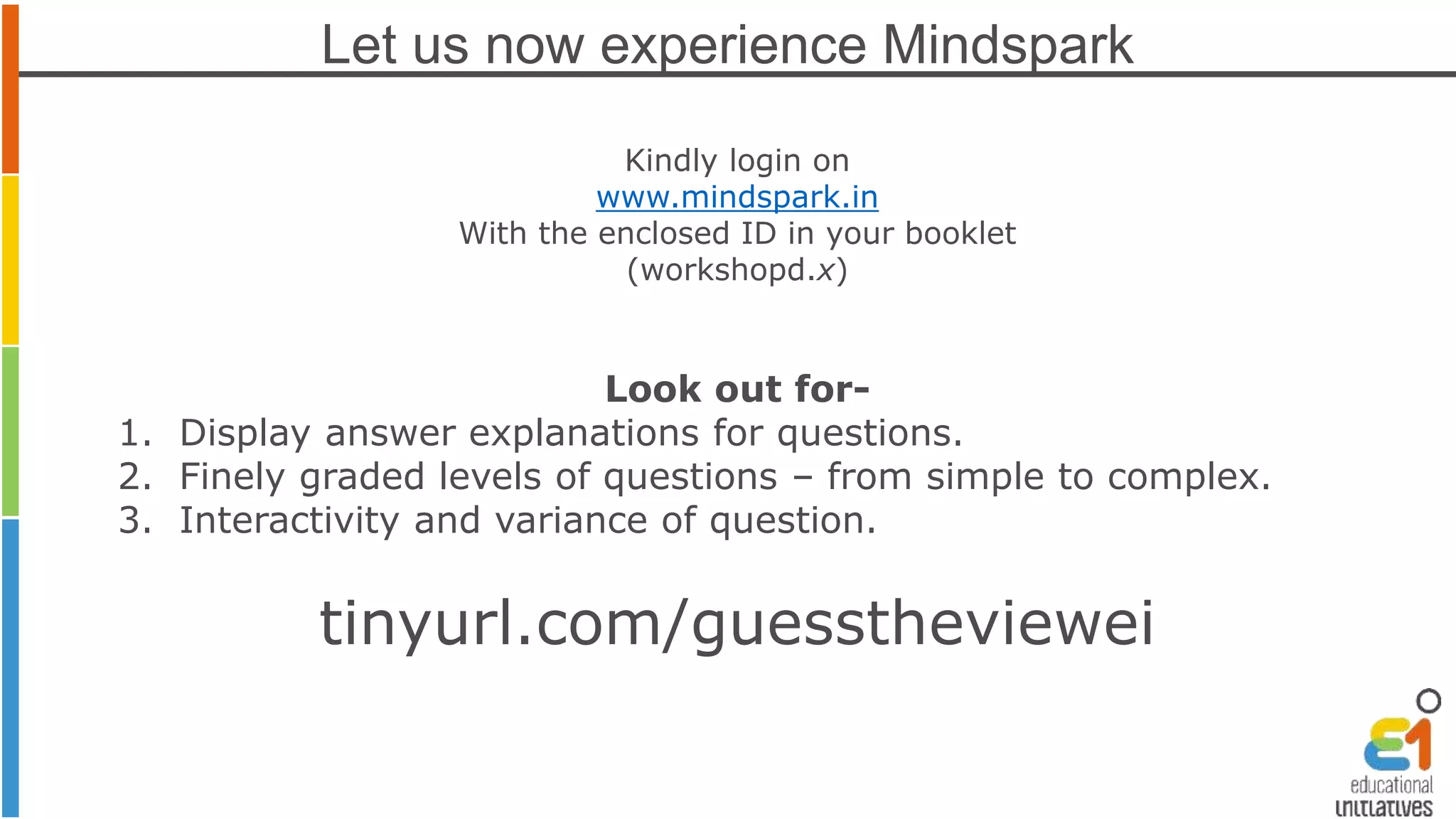 Let us now experience Mindspark 
Kindly login on 
www.mindspark.in 
With the enclosed ID in your booklet 
(workshopd.x) 
Look out for- 
1. Display answer explanations for questions. 
2. Finely graded levels of questions – from simple to complex. 
3. Interactivity and variance of question. 
tinyurl.com/guesstheviewei 
 