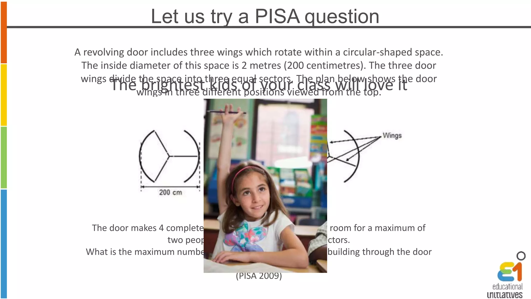 Let us try a PISA question 
A revolving door includes three wings which rotate within a circular-shaped space. 
The inside diameter of this space is 2 metres (200 centimetres). The three door 
wings divide the space into three equal sectors. The plan below shows the door 
The brightest kids of your class will love it 
wings in three different positions viewed from the top. 
The door makes 4 complete rotations in a minute. There is room for a maximum of 
two people in each of the three door sectors. 
What is the maximum number of people that can enter the building through the door 
in 30 minutes? 
(PISA 2009) 
 