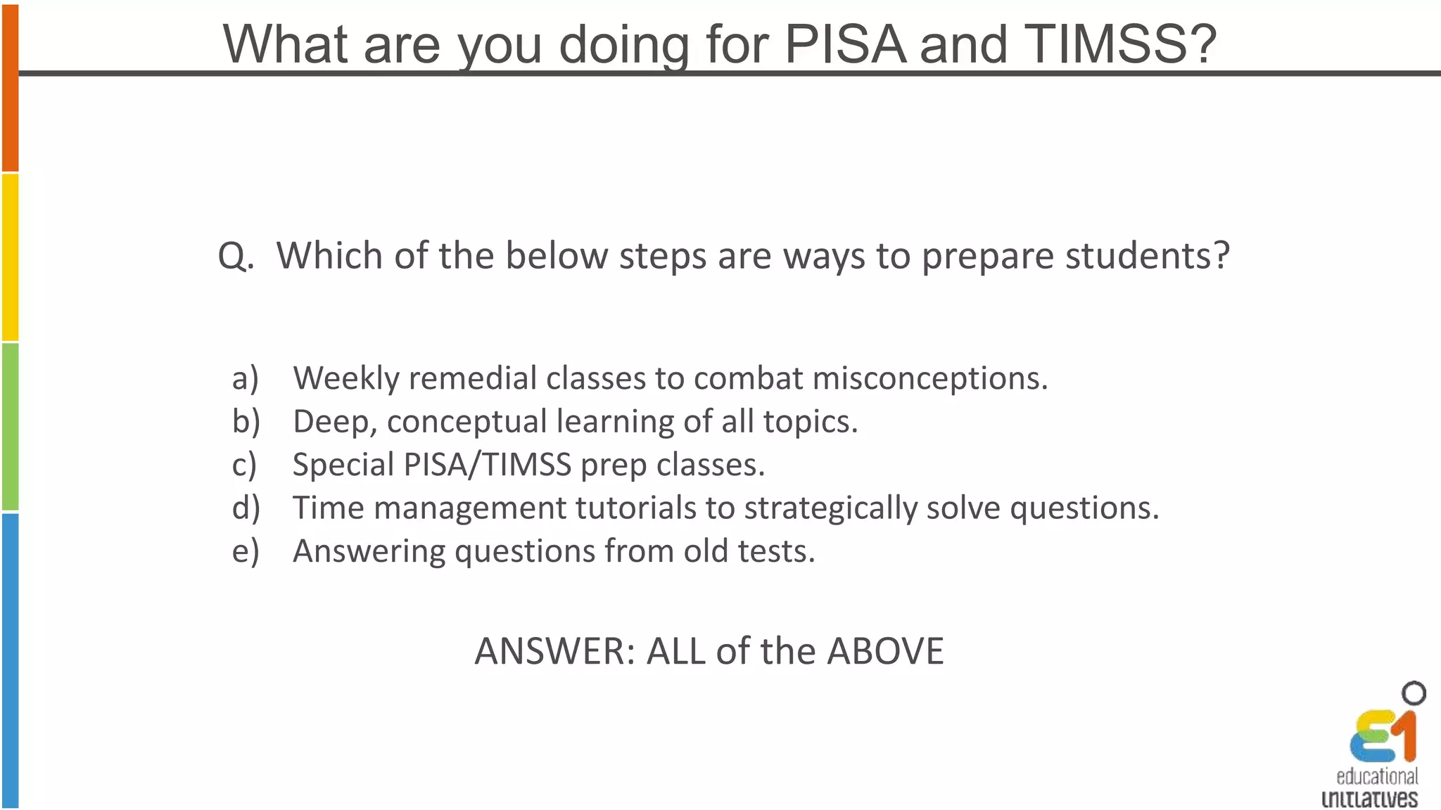 What are you doing for PISA and TIMSS? 
Q. Which of the below steps are ways to prepare students? 
a) Weekly remedial classes to combat misconceptions. 
b) Deep, conceptual learning of all topics. 
c) Special PISA/TIMSS prep classes. 
d) Time management tutorials to strategically solve questions. 
e) Answering questions from old tests. 
ANSWER: ALL of the ABOVE 
 