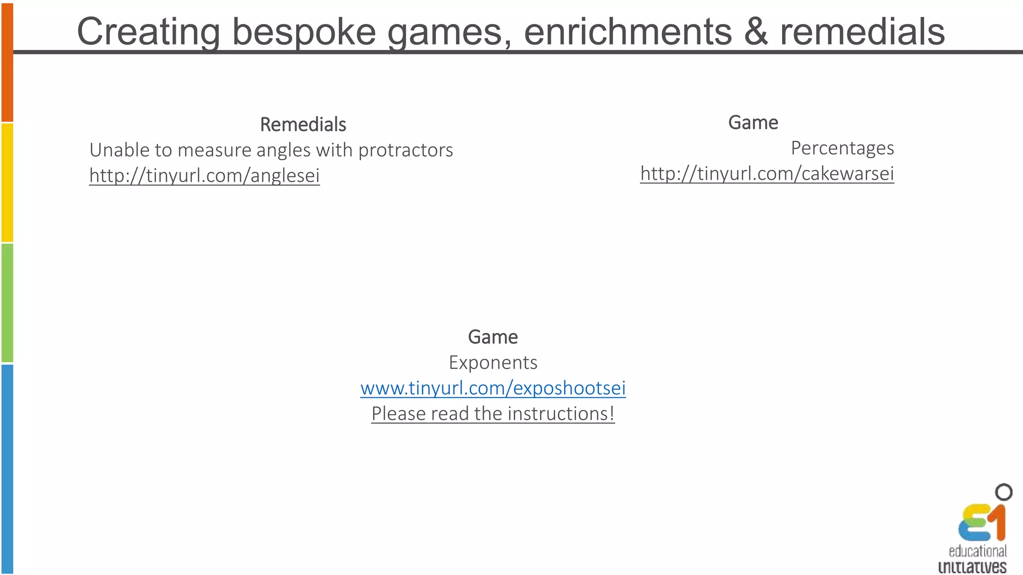 Creating bespoke games, enrichments & remedials 
Game 
Exponents 
www.tinyurl.com/exposhootsei 
Please read the instructions! 
Remedials 
Unable to measure angles with protractors 
http://tinyurl.com/anglesei 
Game 
Percentages 
http://tinyurl.com/cakewarsei 
 