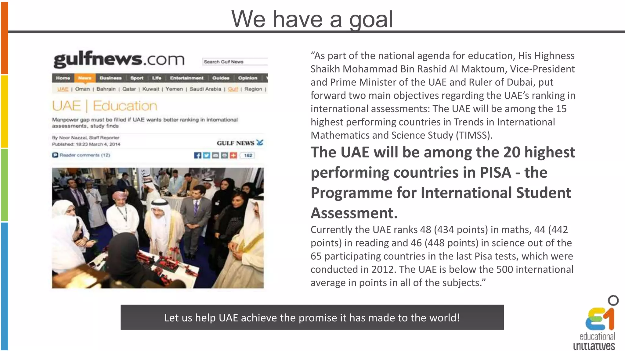 We have a goal 
“As part of the national agenda for education, His Highness 
Shaikh Mohammad Bin Rashid Al Maktoum, Vice-President 
and Prime Minister of the UAE and Ruler of Dubai, put 
forward two main objectives regarding the UAE’s ranking in 
international assessments: The UAE will be among the 15 
highest performing countries in Trends in International 
Mathematics and Science Study (TIMSS). 
The UAE will be among the 20 highest 
performing countries in PISA - the 
Programme for International Student 
Assessment. 
Currently the UAE ranks 48 (434 points) in maths, 44 (442 
points) in reading and 46 (448 points) in science out of the 
65 participating countries in the last Pisa tests, which were 
conducted in 2012. The UAE is below the 500 international 
average in points in all of the subjects.” 
Let us help UAE achieve the promise it has made to the world! 
 