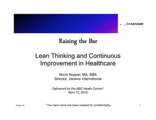 Raising the Bar
            Lean Thinking and Continuous
             Improvement in Healthcare
                         Norm Nopper, MA, BBA
                      Director, Varanor International

                     Delivered for the ABC Heath Centre*
                                April 12, 2010



12-Apr-10      * The client name has been masked for confidentiality.   1
 