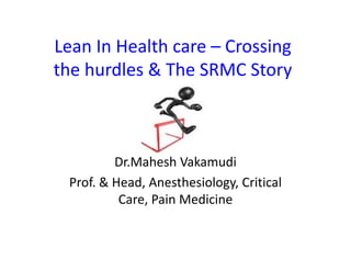 Lean In Health care – Crossing
the hurdles & The SRMC Story



         Dr.Mahesh Vakamudi
 Prof. & Head, Anesthesiology, Critical
          Care, Pain Medicine
 