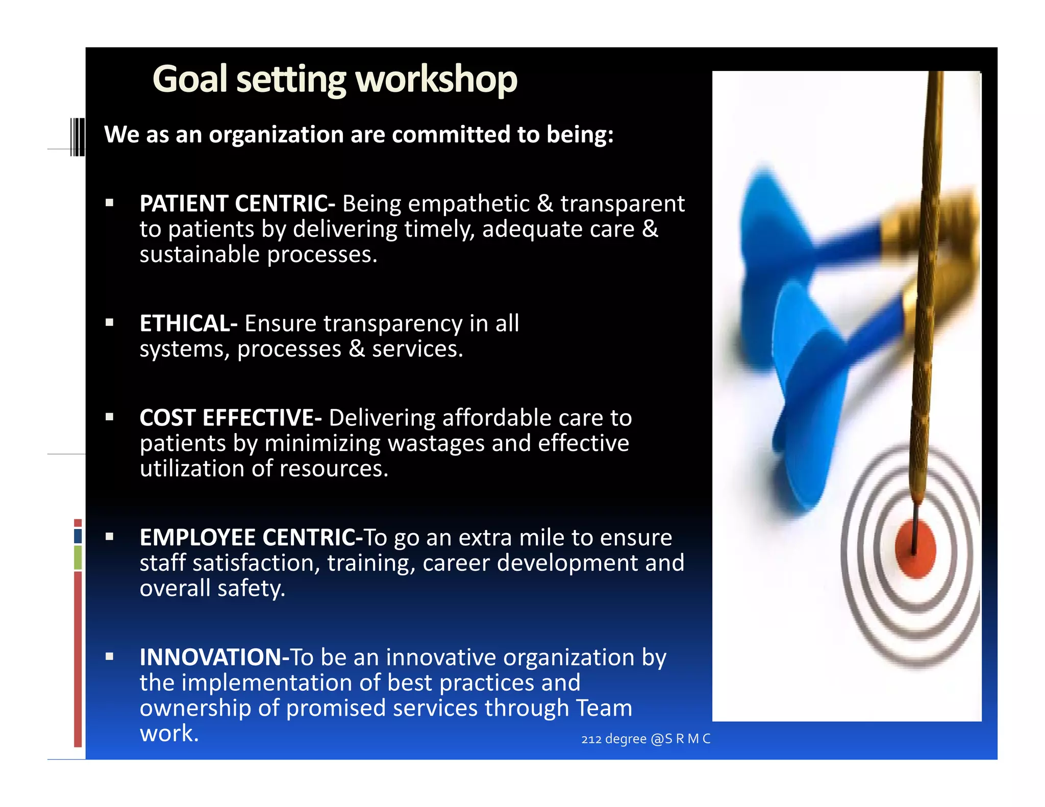 Goal setting workshop
We as an organization are committed to being:

   PATIENT CENTRIC‐ Being empathetic & transparent
   to patients by delivering timely, adequate care &
   sustainable processes
               processes.

   ETHICAL‐ Ensure transparency in all
   systems,
   systems processes & services.
                       services

   COST EFFECTIVE‐ Delivering affordable care to
   p
   patients by minimizing wastages and effective
              y           g    g
   utilization of resources.

   EMPLOYEE CENTRIC‐To go an extra mile to ensure
   staff satisfaction, t i i career d l
    t ff ti f ti       training,    development and
                                              t d
   overall safety.

   INNOVATION‐To be an innovative organization by
   the implementation of best practices and
   ownership of promised services through Team
   work.                                   212 degree @S R M C
 