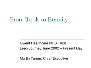 From Tools to Eternity
Gwent Healthcare NHS Trust
Lean Journey June 2002 – Present Day
Martin Turner, Chief Executive
 