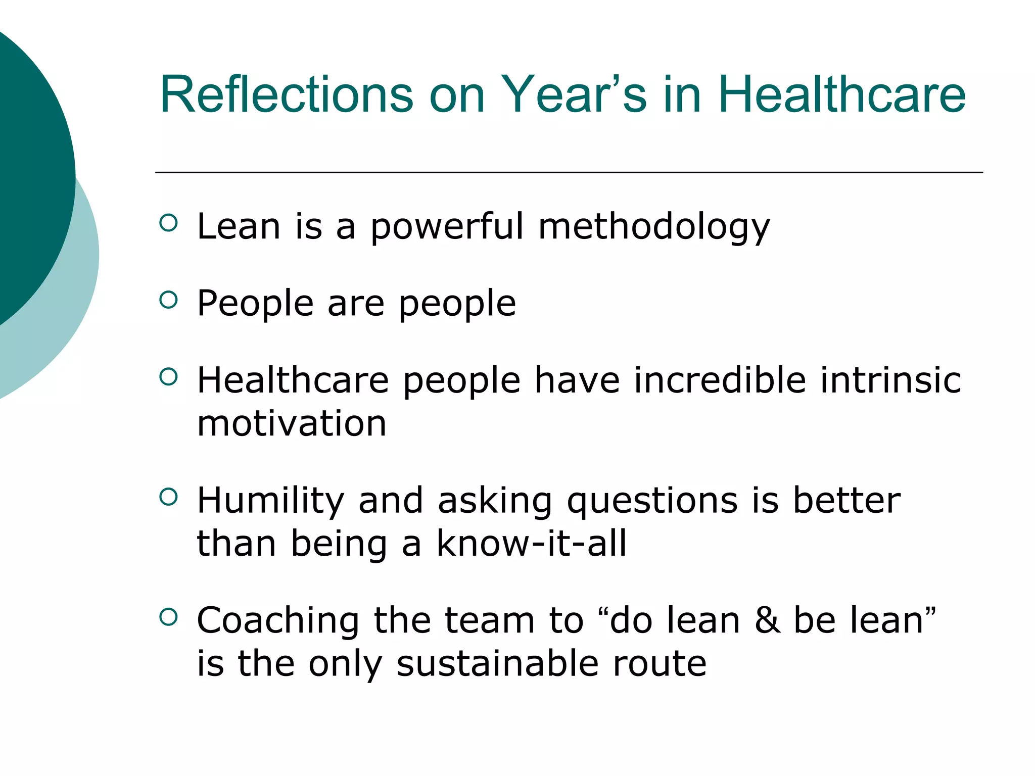 Reflections on Year’s in Healthcare

   Lean is a powerful methodology
   People are people
   Healthcare people have incredible intrinsic
    motivation
   Humility and asking questions is better
    than being a know-it-all
   Coaching the team to “do lean & be lean”
    is the only sustainable route
 