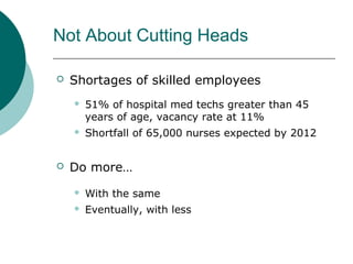Not About Cutting Heads

   Shortages of skilled employees
       51% of hospital med techs greater than 45
        years of age, vacancy rate at 11%
       Shortfall of 65,000 nurses expected by 2012


   Do more…
       With the same
       Eventually, with less
 