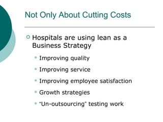 Not Only About Cutting Costs

   Hospitals are using lean as a
    Business Strategy
     Improving   quality
     Improving   service
     Improving   employee satisfaction
     Growth   strategies
     “Un-outsourcing”   testing work
 