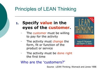 Principles of LEAN Thinking

1.       Specify value in the
         eyes of the customer.
     –    The customer must be willing
          to pay for the activity
     –    The activity must change the
          form, fit or function of the
          product or service
     –    The activity must be done right
          the first time
     Who are the “customers?”
                       Source: LEAN Thinking, Womack and Jones 1996
 