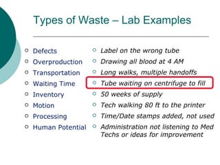 Types of Waste – Lab Examples

   Defects              Label on the wrong tube
   Overproduction       Drawing all blood at 4 AM
   Transportation       Long walks, multiple handoffs
   Waiting Time         Tube waiting on centrifuge to fill
   Inventory            50 weeks of supply
   Motion               Tech walking 80 ft to the printer
   Processing           Time/Date stamps added, not used
   Human Potential      Administration not listening to Med
                          Techs or ideas for improvement
 