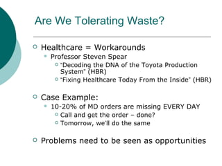Are We Tolerating Waste?

   Healthcare = Workarounds
       Professor Steven Spear
          “Decoding the DNA of the Toyota Production
           System” (HBR)
          “Fixing Healthcare Today From the Inside” (HBR)



   Case Example:
       10-20% of MD orders are missing EVERY DAY
          Call and get the order – done?

          Tomorrow, we’ll do the same



   Problems need to be seen as opportunities
 