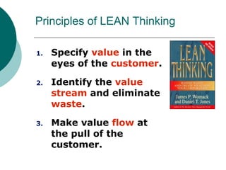 Principles of LEAN Thinking

1.   Specify value in the
     eyes of the customer.

2.   Identify the value
     stream and eliminate
     waste.

3.   Make value flow at
     the pull of the
     customer.
 