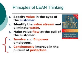 Principles of LEAN Thinking

1.   Specify value in the eyes of
     the customer.
2.   Identify the value stream and
     eliminate waste.
3.   Make value flow at the pull of
     the customer.
4.   Involve and Empower
     employees.
5.   Continuously improve in the
     pursuit of perfection.
 