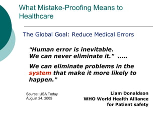 What Mistake-Proofing Means to
Healthcare

 The Global Goal: Reduce Medical Errors

   “Human error is inevitable.
   We can never eliminate it.” …..
   We can eliminate problems in the
   system that make it more likely to
   happen.”

  Source: USA Today            Liam Donaldson
  August 24, 2005     WHO World Health Alliance
                             for Patient safety
 