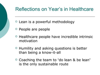 Reflections on Year’s in Healthcare

   Lean is a powerful methodology
   People are people
   Healthcare people have incredible intrinsic
    motivation
   Humility and asking questions is better
    than being a know-it-all
   Coaching the team to “do lean & be lean”
    is the only sustainable route
 