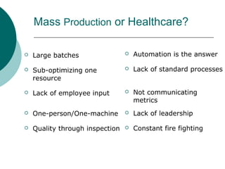 Mass Production or Healthcare?

   Large batches                   Automation is the answer

   Sub-optimizing one              Lack of standard processes
    resource

   Lack of employee input          Not communicating
                                     metrics
   One-person/One-machine          Lack of leadership

   Quality through inspection      Constant fire fighting
 